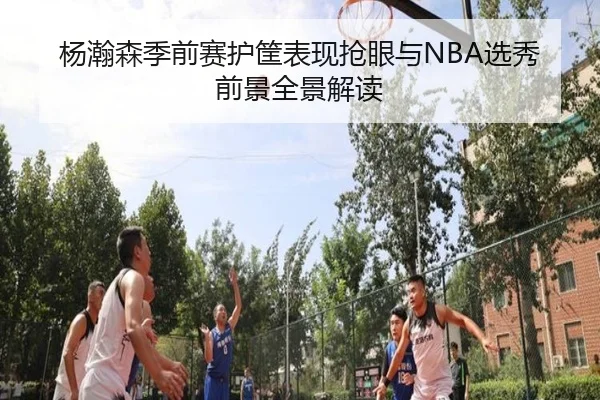 杨瀚森季前赛护筐表现抢眼与NBA选秀前景全景解读